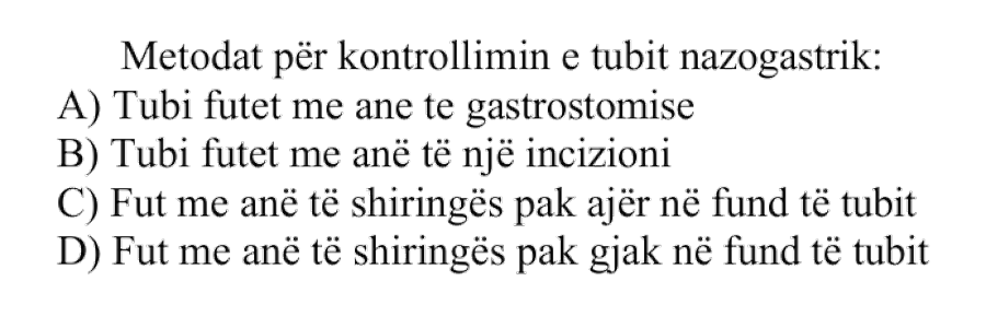Metodat për kontrollimin e tubit nazogastrik: A) Tubi futet me anë të gastrostomisë B) Tubi futet me anë të një incizioni C) Fut me anë të shiringës pak ajër në fund të tubit D) Fut me anë të shiringës pak gjak në fund të tubit