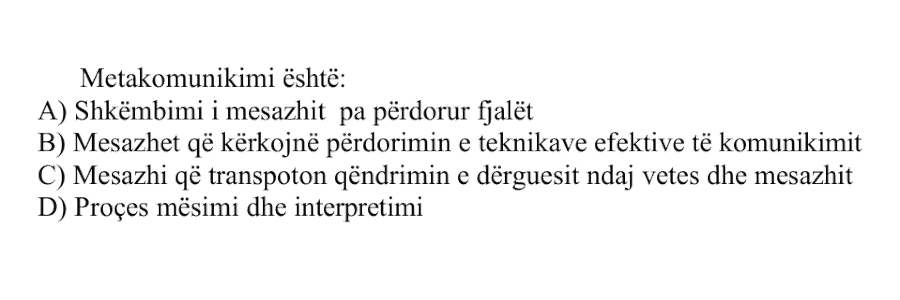 Metakomunikimi është: A) Shkëmbimi i mesazhit pa përdorur fjalët B) Mesazhet që kërkojnë përdorimin e teknikave efektive të komunikimit C) Mesazhi që transporton qëndrimin e dërguesit ndaj vetes dhe mesazhit D) Proces mësimi dhe interpretimi