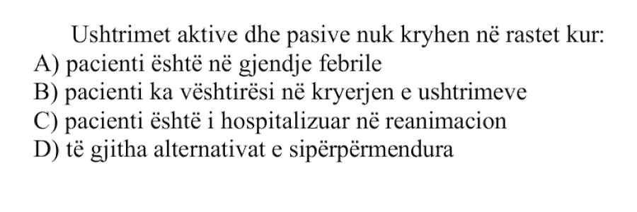 Ushtrimet aktive dhe pasive nuk kryhen në rastet kur: A) pacienti është në gjendje febrile B) pacienti ka vështirësi në kryerjen e ushtrimeve C) pacienti është i hospitalizuar në reanimacion D) të gjitha alternativat e sipërpërmendura