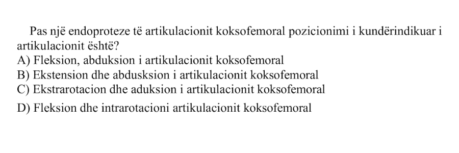 Pas një endoproteze të artikulacionit koksofemoral pozicionimi i kundërindikuar i artikulacionit është? A) Fleksion, abduksion i artikulacionit koksofemoral B) Ekstension dhe abduksion i artikulacionit koksofemoral C) Ekstrarotacion dhe aduksion i artikulacionit koksofemoral D) Fleksion dhe intrarotacion i artikulacionit koksofemoral