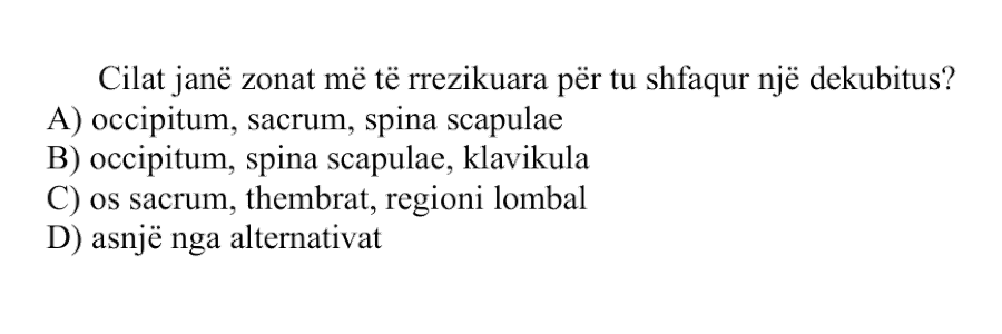 Cilat janë zonat më të rrezikuara për t’u shfaqur një dekubitus? A) occipitum, sacrum, spina scapulae B) occipitum, spina scapulae, klavikula C) os sacrum, thembrat, regioni lombal D) asnjë nga alternativat