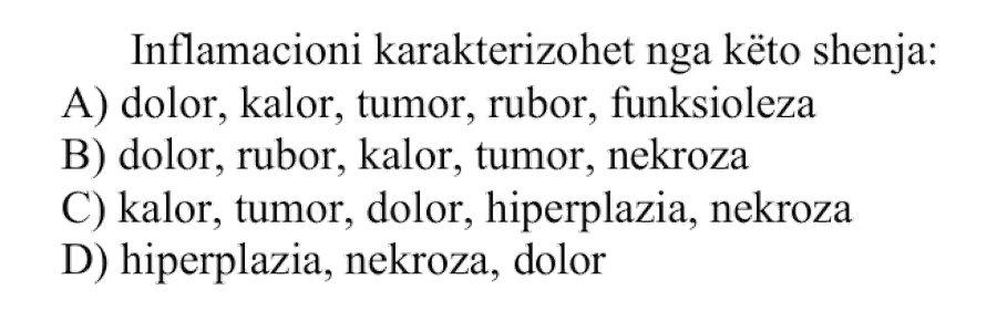 Inflamacioni karakterizohet nga këto shenja: A) dolor, kalor, tumor, rubor, funksioleza B) dolor, rubor, kalor, tumor, nekroza C) kalor, tumor, dolor, hiperplazia, nekroza D) hiperplazia, nekroza, dolor