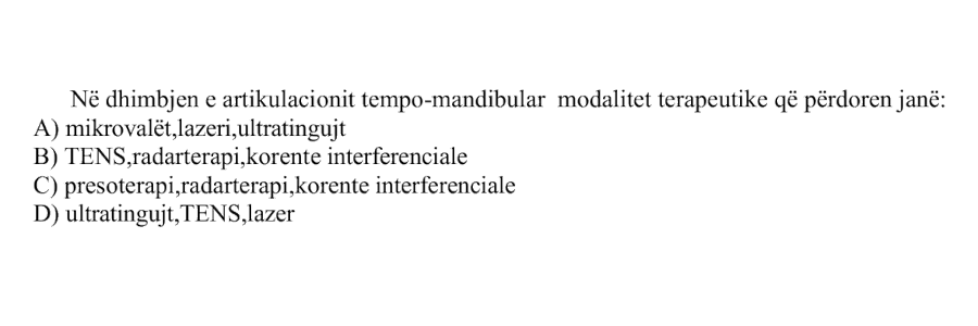 Në dhimbjen e artikulacionit tempo-mandibular modalitet terapeutike që përdoren janë: A) mikrovalët, lazeri, ultratingujt B) TENS, radarterapi, korente interferenciale C) presoterapi, radarterapi, korente interferenciale D) ultratinguj, TENS, lazer