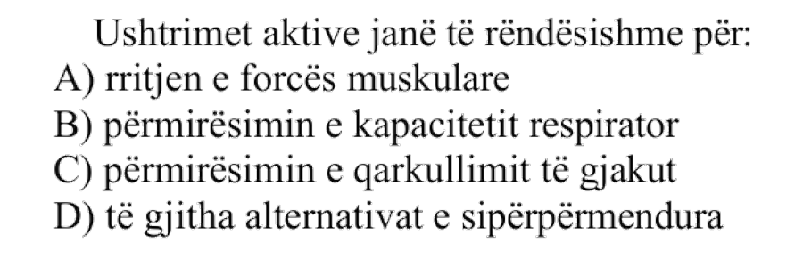 Ushtrimet aktive janë të rëndësishme për: A) rritjen e forcës muskulare B) përmirësimin e kapacitetit respirator C) përmirësimin e qarkullimit të gjakut D) të gjitha alternativat e sipërpërmendura