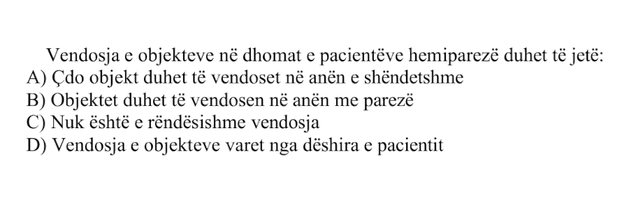 Vendosja e objekteve në dhomat e pacientëve hemiparezë duhet të jetë: A) Çdo objekt duhet të vendoset në anën e shëndetshme B) Objektet duhet të vendosen në anën me parezë C) Nuk është e rëndësishme vendosja D) Vendosja e objekteve varet nga dëshira e pacientit
