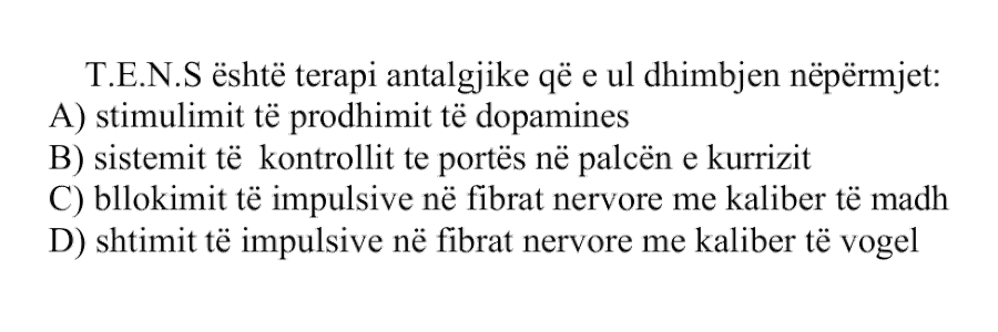 T.E.N.S është terapi antalgjike që e ul dhimbjen nëpërmjet: A) stimulimit të prodhimit të dopaminës B) sistemit të kontrollit të portës në palcën e kurrizit C) bllokimit të impulseve në fibrat nervore me kalibër të madh D) shtimit të impulseve në fibrat nervore me kalibër të vogël