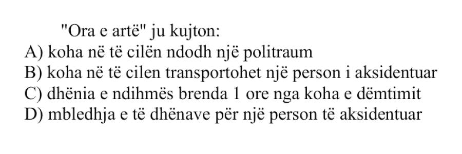 “Ora e artë” ju kujton: A) koha në të cilën ndodh një politraum B) koha në të cilën transportohet një person i aksidentuar C) dhënia e ndihmës brenda 1 ore nga koha e dëmtimit D) mbledhja e të dhënave për një person të aksidentuar