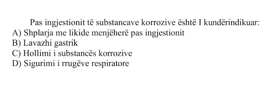 Pas ingjestionit të substancave korrozive është i kundërindikuar: A) Shplarja me likide menjëherë pas ingjestionit B) Lavazhi gastrik C) Hollimi i substancës korrozive D) Sigurimi i rrugëve respiratore