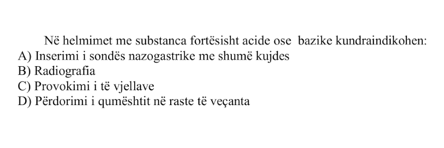 Në helmimet me substanca fortësisht acide ose bazike kundraindikohen: A) Inserimi i sondës nazogastrike me shumë kujdes B) Radiografia C) Provokimi i të vjellave D) Përdorimi i qumështit në raste të veçanta