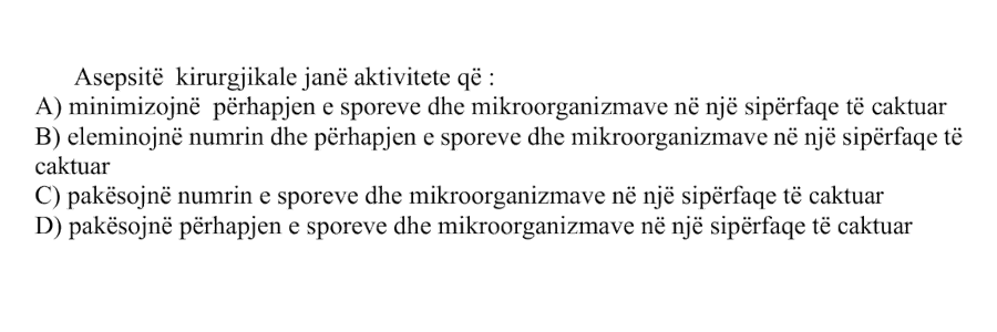 Asepsitë kirurgjikale janë aktivitete që: A) minimizojnë përhapjen e sporeve dhe mikroorganizmave në një sipërfaqe të caktuar B) eliminojnë numrin dhe përhapjen e sporeve dhe mikroorganizmave në një sipërfaqe të caktuar C) pakësojnë numrin e sporeve dhe mikroorganizmave në një sipërfaqe të caktuar D) pakësojnë përhapjen e sporeve dhe mikroorganizmave në një sipërfaqe të caktuar