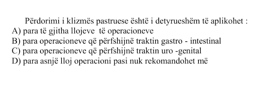 Përdorimi i klizmës pastruese është i detyrueshëm të aplikohet: A) para të gjitha llojeve të operacioneve B) para operacioneve që përfshijnë traktin gastro-intestinal C) para operacioneve që përfshijnë traktin uro-genital D) para asnjë lloj operacioni pasi nuk rekomandohet më