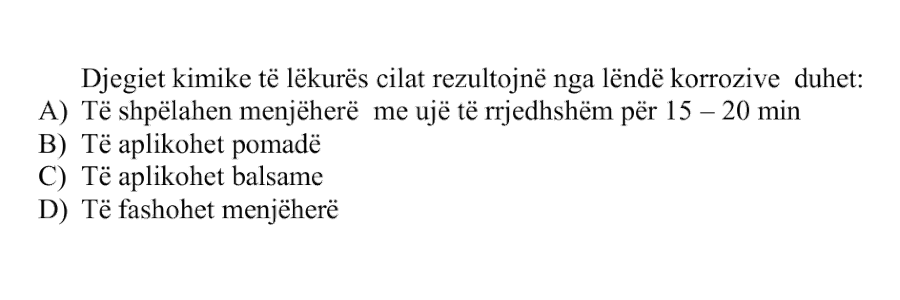 Djegiet kimike të lëkurës, të cilat rezultojnë nga lëndë korrozive, duhet: A) Të shpëlahen menjëherë me ujë të rrjedhshëm për \(15 - 20\) min B) Të aplikohet pomadë C) Të aplikohet balsame D) Të fashohen menjëherë