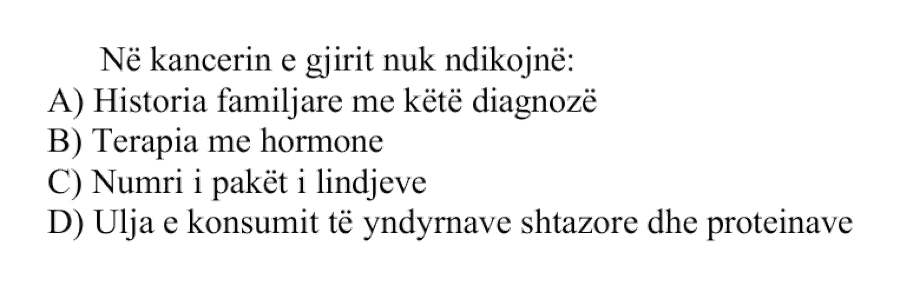 Në kancerin e gjirit nuk ndikojnë: A) Historia familjare me këtë diagnozë B) Terapia me hormone C) Numri i pakët i lindjeve D) Ulja e konsumit të yndyrnave shtazore dhe proteinave