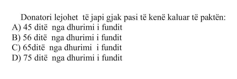 Donatori lejohet të japë gjak pasi të kenë kaluar të paktën: A) \(45\) ditë nga dhurimi i fundit B) \(56\) ditë nga dhurimi i fundit C) \(65\) ditë nga dhurimi i fundit D) \(75\) ditë nga dhurimi i fundit