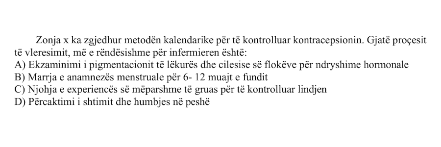 Zonja x ka zgjedhur metodën kalendarike për të kontrolluar kontracepsionin. Gjatë procesit të vlerësimit, më e rëndësishme për infermieren është: A) Ekzaminimi i pigmentacionit të lëkurës dhe cilësisë së flokëve për ndryshime hormonale B) Marrja e anamnezës menstruale për 6-12 muajt e fundit C) Njohja e eksperiencës së mëparshme të gruas për të kontrolluar lindjen D) Përcaktimi i shtimit dhe humbjes në peshë