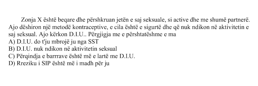 Zonja X është beqare dhe përshkruan jetën e saj seksuale si aktive dhe me shumë partnerë. Ajo dëshiron një metodë kontraceptive, e cila është e sigurtë dhe që nuk ndikon në aktivitetin e saj seksual. Ajo kërkon D.I.U. Përgjigja më e përshtatshme e mamisë është: A) D.I.U. do t’ju mbrojë ju nga SST B) D.I.U. nuk ndikon në aktivitetin seksual C) Përqindja e barrave është më e lartë me D.I.U. D) Rreziku i SIP është më i madh për ju