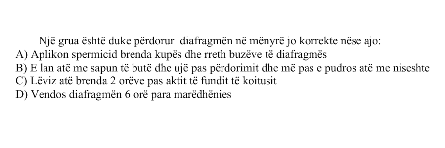Një grua është duke përdorur diafragmën në mënyrë jo korrekte nëse ajo: A) Aplikon spermicid brenda kupës dhe rreth buzëve të diafragmës B) E lan atë me sapun të butë dhe ujë pas përdorimit dhe më pas e pudros atë me niseshte C) Lëviz atë brenda 2 orëve pas aktit të fundit të koitusit D) Vendos diafragmën 6 orë para marrëdhënies