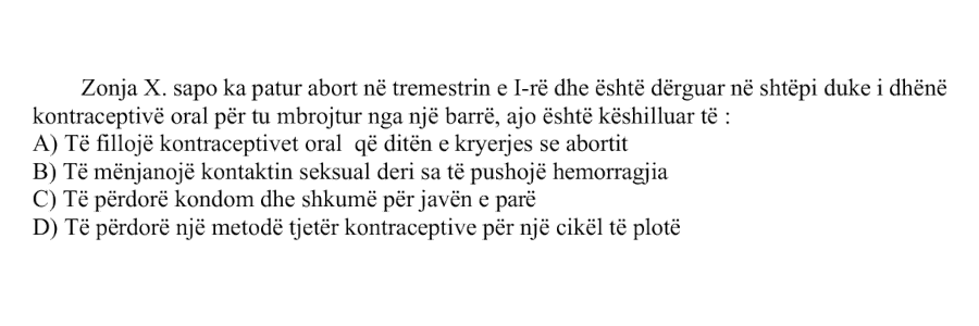 Zonja X. sapo ka patur abort në tremestrin e I-rë dhe është dërguar në shtëpi duke i dhënë kontraceptivë oral për të mbrojtur nga një barrë, ajo është këshilluar të: A) Të fillojë kontraceptivet oral që ditën e kryerjes së abortit B) Të mënjanojë kontaktin seksual deri sa të pushojë hemorragjia C) Të përdorë kondom dhe shkumë për javën e parë D) Të përdorë një metodë tjetër kontraceptive për një cikël të plotë