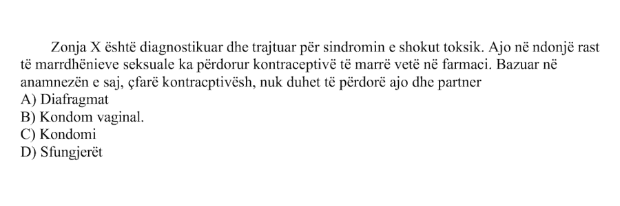 Zonja X është diagnostikuar dhe trajtuar për sindromin e shokut toksik. Ajo në ndonjë rast të marrëdhënieve seksuale ka përdorur kontraceptivë të marrë vetë në farmaci. Bazuar në anamnezën e saj, çfarë kontraceptivësh nuk duhet të përdorë ajo dhe partneri? A) Diafragmat B) Kondom vaginal C) Kondomi D) Sfungjerët