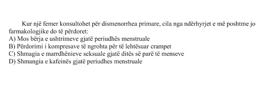 Kur një femër konsultohet për dismenorrhea primare, cila nga ndërhyrjet e mëposhtme jo farmakologjike do të përdoret: A) Mos bërja e ushtrimeve gjatë periudhës menstruale B) Përdorimi i kompresave të ngrohta për të lehtësuar crampet C) Shmangia e marrëdhënieve seksuale gjatë ditës së parë të menseve D) Shmangia e kafeinës gjatë periudhës menstruale