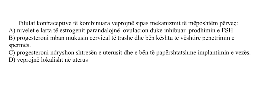 Pilulat kontraceptive të kombinuara veprojnë sipas mekanizmit të mëposhtëm përveç: A) Nivelet e larta të estrogjenit parandalojnë ovulacionin duke inhibuar prodhimin e FSH B) Progesteroni mban mukusin cervical të trashë dhe bën kështu të vështirë penetrimin e spermës C) Progesteroni ndryshon shtresën e uterusit dhe e bën të papërshtatshme implantimin e vezës D) Veprojnë lokalisht në uterus