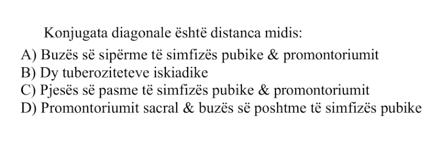 Konjugata diagonale është distanca midis: A) Buzës së sipërme të simfizës pubike dhe promontoriumit B) Dy tuberoziteteve iskiadike C) Pjesës së pasme të simfizës pubike dhe promontoriumit D) Promontoriumit sacral dhe buzës së poshtme të simfizës pubike
