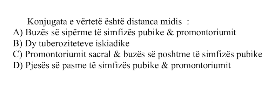 Konjugata e vërtetë është distanca midis: A) Buzës së sipërme të simfizës pubike dhe promontoriumit B) Dy tuberoziteteve iskiadike C) Promontoriumit sacral dhe buzës së poshtme të simfizës pubike D) Pjesës së pasme të simfizës pubike dhe promontoriumit