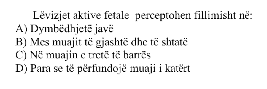 Lëvizjet aktive fetale perceptohen fillimisht në: A) Dymbëdhjetë javë B) Mes muajit të gjashtë dhe të shtatë C) Në muajin e tretë të barrës D) Para se të përfundojë muaji i katërt
