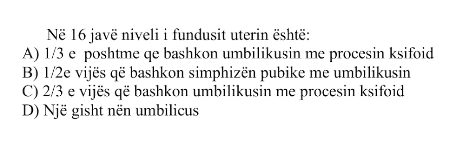 Në \(16\) javë niveli i fundusit uterin është: A) \(1/3\) e poshtme që bashkon umbilikusin me procesin ksifoid B) \(1/2\) e vijës që bashkon simfizën pubike me umbilikusin C) \(2/3\) e vijës që bashkon umbilikusin me procesin ksifoid D) Një gisht nën umbilicus
