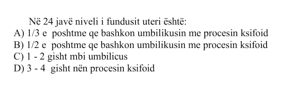 Në \(24\) javë niveli i fundusit uteri është: A) \(1/3\) e poshtme që bashkon umbilikusin me procesin ksifoid B) \(1/2\) e poshtme që bashkon umbilikusin me procesin ksifoid C) \(1 - 2\) gisht mbi umbilicus D) \(3 - 4\) gisht nën procesin ksifoid