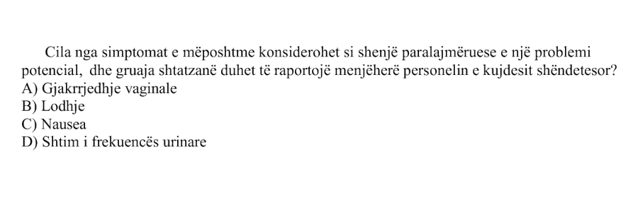 Cila nga simptomat e mëposhtme konsiderohet si shenjë paralajmëruese e një problemi potencial, dhe gruaja shtatzanë duhet të raportojë menjëherë personelin e kujdesit shëndetësor? A) Gjakrrjedhje vaginale B) Lodhje C) Nausea D) Shtim i frekuencës urinare