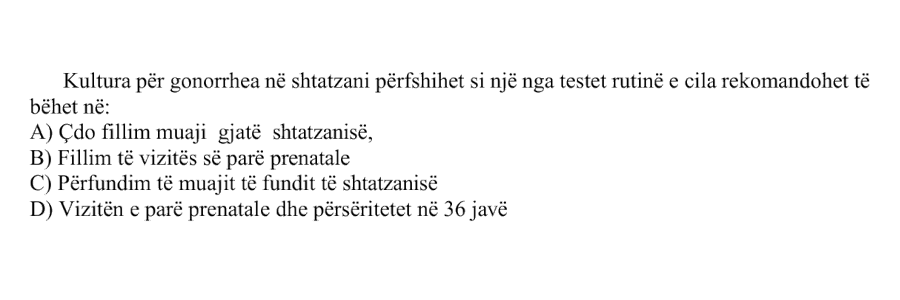 Kultura për gonorrhea në shtatzani përfshihet si një nga testet rutinë e cila rekomandohet të bëhet në: A) Çdo fillim muaji gjatë shtatzanisë B) Fillim të vizitës së parë prenatale C) Përfundim të muajit të fundit të shtatzanisë D) Vizitën e parë prenatale dhe përsëritet në \(36\) javë