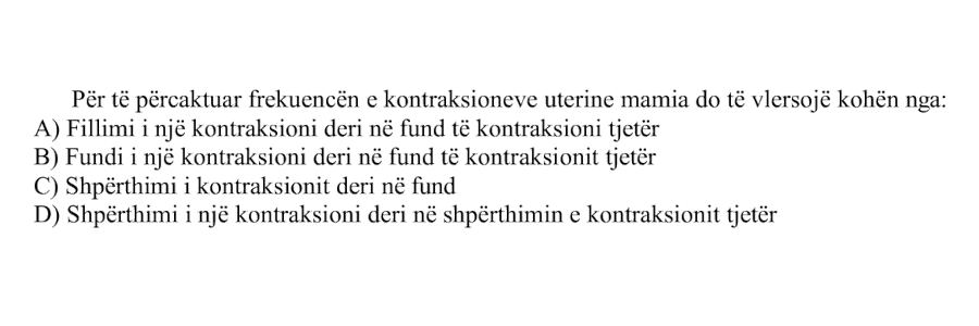 Për të përcaktuar frekuencën e kontraksioneve uterine mamia do të vlerësojë kohën nga: A) Fillimi i një kontraksioni deri në fund të kontraksionit tjetër B) Fundi i një kontraksioni deri në fund të kontraksionit tjetër C) Shpërthimi i kontraksionit deri në fund D) Shpërthimi i një kontraksioni deri në shpërthimin e kontraksionit tjetër