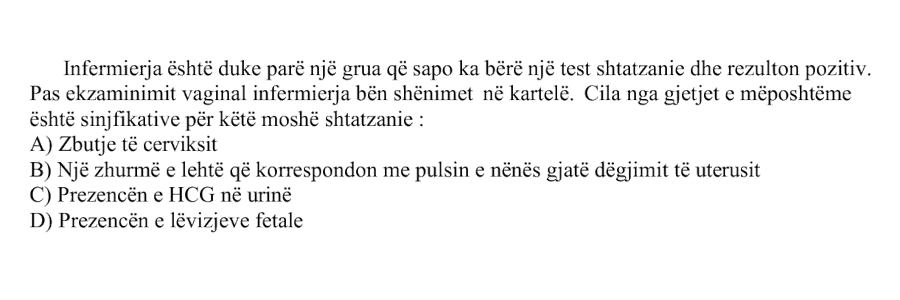Infermierja është duke parë një grua që sapo ka bërë një test shtatzanie dhe rezulton pozitiv. Pas ekzaminimit vaginal infermierja bën shënimet në kartelë. Cila nga gjetjet e mëposhtme është sinjifikative për këtë moshë shtatzanie: A) Zbutje të cerviksit B) Një zhurmë e lehtë që korrespondon me pulsin e nënës gjatë dëgjimit të uterusit C) Prezencën e HCG në urinë D) Prezencën e lëvizjeve fetale