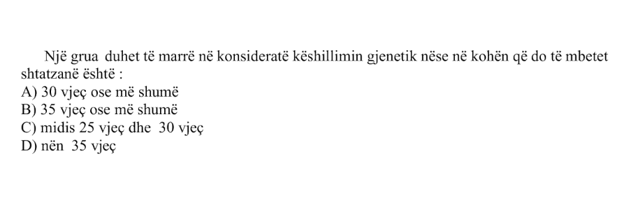 Një grua duhet të marrë në konsideratë këshillimin gjenetik nëse në kohën që do të mbetet shtatzënë është: A) \(30\ \text{vjeç}\) ose më shumë B) \(35\ \text{vjeç}\) ose më shumë C) midis \(25\ \text{vjeç}\) dhe \(30\ \text{vjeç}\) D) nën \(35\ \text{vjeç}\)