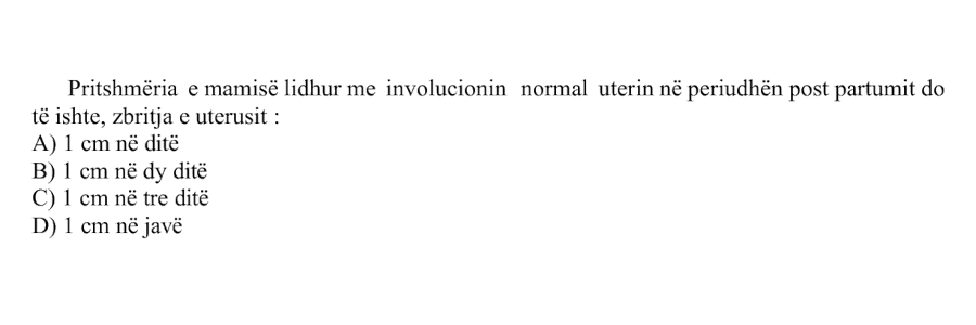 Pritshmëria e mamisë lidhur me involucionin normal uterin në periudhën post partumit do të ishte, zbritja e uterusit: A) \(1\ \text{cm}\) në ditë B) \(1\ \text{cm}\) në dy ditë C) \(1\ \text{cm}\) në tre ditë D) \(1\ \text{cm}\) në javë