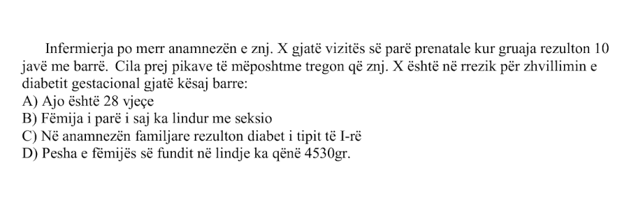 Infermierja po merr anamnezën e znj. X gjatë vizitës së parë prenatale kur gruaja rezulton \(10\) javë me barrë. Cila prej pikave të mëposhtme tregon që znj. X është në rrezik për zhvillimin e diabetit gestacional gjatë kësaj barre: A) Ajo është \(28\) vjeçe B) Fëmija i parë i saj ka lindur me seksio C) Në anamnezën familjare rezulton diabet i tipit të I-rë D) Pesha e fëmijës së fundit në lindje ka qenë \(4530\ \text{g}\)
