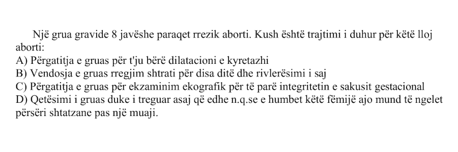 Një grua gravide \(8\) javëshe paraqet rrezik aborti. Kush është trajtimi i duhur për këtë lloj aborti: A) Përgatitja e gruas për t’ju bërë dilatacioni e kyretazhi B) Vendosja e gruas regjim shtrati për disa ditë dhe rivlerësimi i saj C) Përgatitja e gruas për ekzaminim ekografik për të parë integritetin e sakusit gestacional D) Qetësimi i gruas duke i treguar asaj që edhe n.q.se e humbet këtë fëmijë ajo mund të ngelet përsëri shtatzane pas një muaji