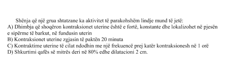 Shenja që një grua shtatzane ka aktivitet të parakohshëm lindje mund të jetë: A) Dhimbja që shoqëron kontraksionet uterine është e fortë, konstante dhe lokalizohet në pjesën e sipërme të barkut, në fundusin uterin B) Kontraksionet uterine zgjasin të paktën 20 minuta C) Kontraktime uterine të cilat ndodhin me një frekuencë prej katër kontraksionesh në 1 orë D) Shkurtimi qafës së mitrës deri në 80% edhe dilatacioni 2 cm.
