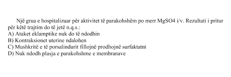 Një grua e hospitalizuar për aktivitet të parakohshëm po merr \(\text{MgSO}_4\) i/v. Rezultati i pritur për këtë trajtim do të jetë n.q.s.: A) Ataket eklamptike nuk do të ndodhin B) Kontraksionet uterine ndalohen C) Mushkritë e të porsalindurit fillojnë prodhojnë surfaktantt D) Nuk ndodh plasja e parakohshme e membranave