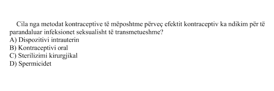 Cila nga metodat kontraceptive të mëposhtme përveç efektit kontraceptiv ka ndikim për të parandaluar infeksionet seksualisht të transmetueshme? A) Dispozitivi intrauterin B) Kontraceptivi oral C) Sterilizimi kirurgjikal D) Spermicidet