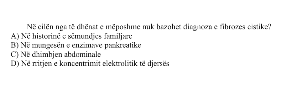 Në cilën nga të dhënat e mëposhtme nuk bazohet diagnoza e fibrozës cistike? A) Në historinë e sëmundjes familjare B) Në mungesën e enzimave pankreatike C) Në dhimbjen abdominale D) Në rritjen e koncentrimit elektrolitik të djersës