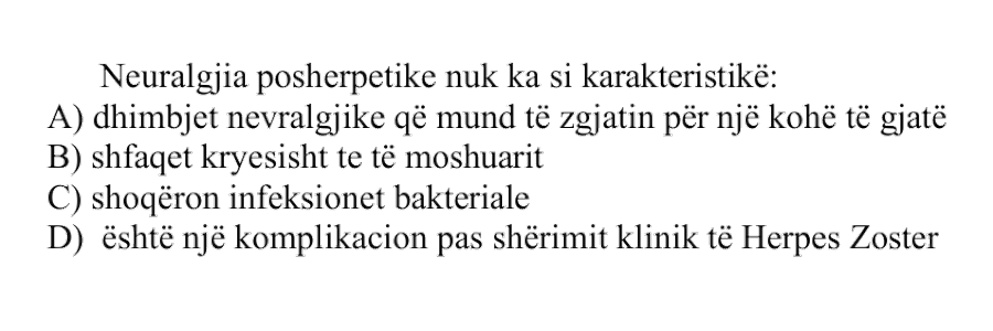 Neuralgjia posherpetike nuk ka si karakteristikë: A) dhimbjet nevralgjike që mund të zgjasin për një kohë të gjatë B) shfaqet kryesisht te të moshuarit C) shoqëron infeksionet bakteriale D) është një komplikacion pas shërimit klinik të Herpes Zoster