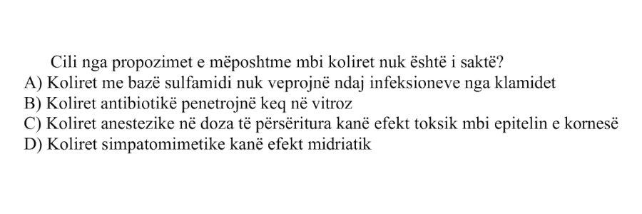 Cili nga propozimet e mëposhtme mbi koliret nuk është i saktë? A) Koliret me bazë sulfamidi nuk veprojnë ndaj infeksioneve nga klamidet B) Koliret antibiotikë penetrojnë keq në vitroz C) Koliret anestetike në doza të përsëritura kanë efekt toksik mbi epitelin e kornesë D) Koliret simpatomimetike kanë efekt midriatik