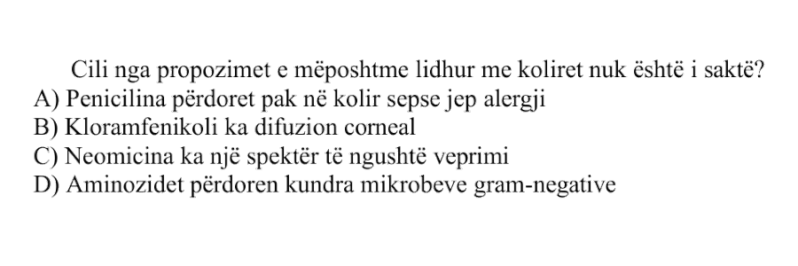 Cili nga propozimet e mëposhtme lidhur me koliret nuk është i saktë? A) Penicilina përdoret pak në kolir sepse jep alergji B) Kloramfenikoli ka difuzion corneal C) Neomicina ka një spektër të ngushtë veprimi D) Aminozidet përdoren kundra mikrobeve gram-negative