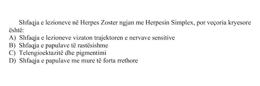 Shfaqja e lezioneve në Herpes Zoster ngjan me Herpesin Simplex, por veçoria kryesore është: A) Shfaqja e lezioneve vizaton trajektoren e nervave sensitive B) Shfaqja e papulave të rastësishme C) Telengioektazitë dhe pigmentimi D) Shfaqja e papulave me mure të forta rrethore