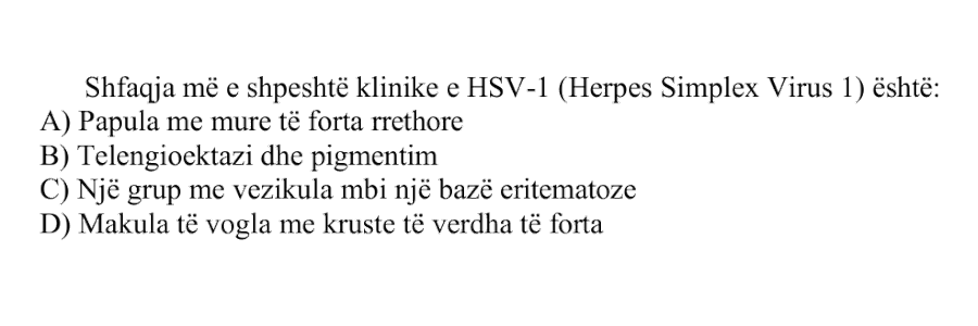 Shfaqja më e shpeshtë klinike e HSV-1 (Herpes Simplex Virus 1) është: A) Papula me mure të forta rrethore B) Telengioektazi dhe pigmentim C) Një grup me vezikula mbi një bazë eritematoze D) Makula të vogla me kruste të verdha të forta