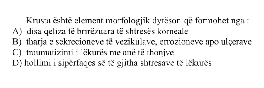 Krusta është element morfologjik dytësor që formohet nga: A) disa qeliza të brirëzuara të shtresës korneale B) tharja e sekrecioneve të vezikulave, erozioneve apo ulçerave C) traumatizimi i lëkurës me anë të thonjve D) hollimi i sipërfaqes së të gjitha shtresave të lëkurës