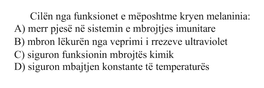 Cilën nga funksionet e mëposhtme kryen melanina: A) merr pjesë në sistemin e mbrojtjes imunitare B) mbron lëkurën nga veprimi i rrezeve ultraviolet C) siguron funksionin mbrojtës kimik D) siguron mbajtjen konstante të temperaturës