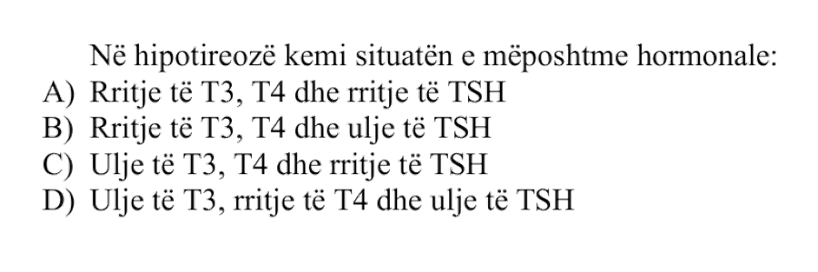 Në hipotireozë kemi situatën e mëposhtme hormonale: A) Rritje të T3, T4 dhe rritje të TSH B) Rritje të T3, T4 dhe ulje të TSH C) Ulje të T3, T4 dhe rritje të TSH D) Ulje të T3, rritje të T4 dhe ulje të TSH